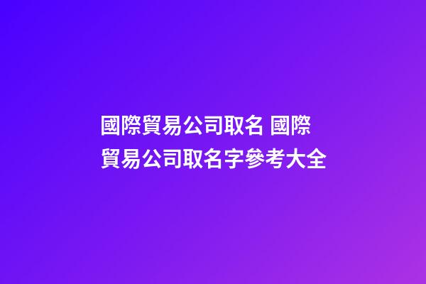 國際貿易公司取名 國際貿易公司取名字參考大全-第1張-公司起名-玄機派